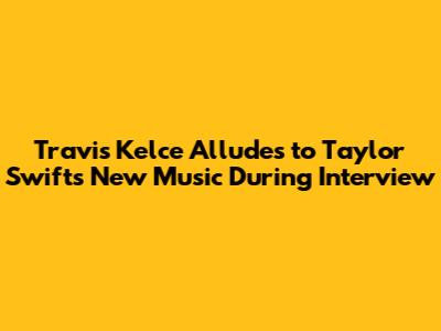 Travis Kelce Alludes to Taylor Swift's New Music During Interview