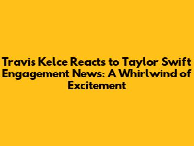 Travis Kelce Reacts to Taylor Swift Engagement News: A Whirlwind of Excitement