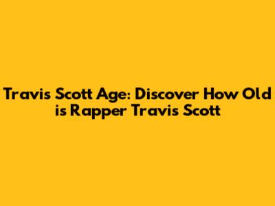 Travis Scott Age: Discover How Old is Rapper Travis Scott