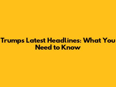 Trump's Latest Headlines: What You Need to Know