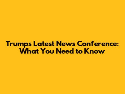 Trump's Latest News Conference: What You Need to Know