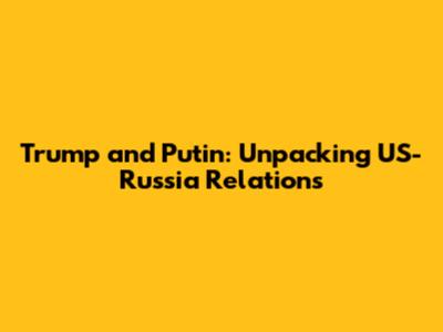 Trump and Putin: Unpacking US-Russia Relations
