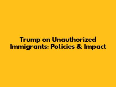 Trump on Unauthorized Immigrants: Policies & Impact