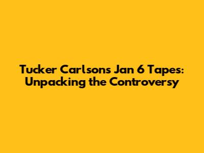 Tucker Carlson's Jan 6 Tapes: Unpacking the Controversy