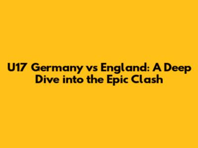 U17 Germany vs England: A Deep Dive into the Epic Clash