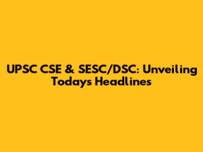 UPSC CSE & SESC/DSC: Unveiling Today's Headlines