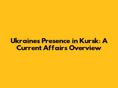 Ukraine's Presence in Kursk: A Current Affairs Overview