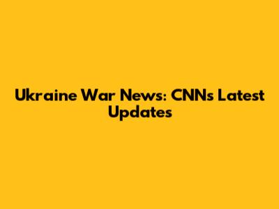 Ukraine War News: CNN's Latest Updates