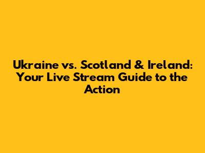 Ukraine vs. Scotland & Ireland: Your Live Stream Guide to the Action