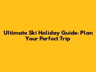 Ultimate Ski Holiday Guide: Plan Your Perfect Trip