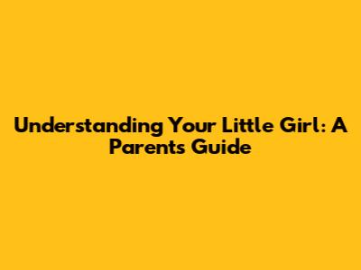 Understanding Your Little Girl: A Parent's Guide