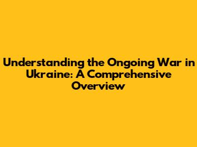 Understanding the Ongoing War in Ukraine: A Comprehensive Overview