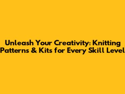Unleash Your Creativity: Knitting Patterns & Kits for Every Skill Level
