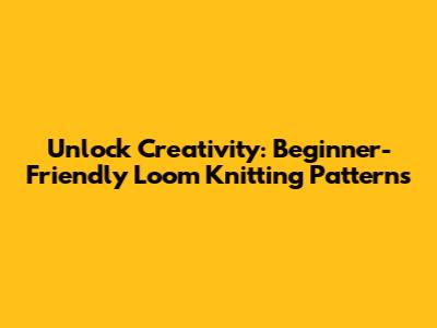 Unlock Creativity: Beginner-Friendly Loom Knitting Patterns