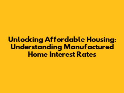 Unlocking Affordable Housing: Understanding Manufactured Home Interest Rates