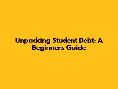 Unpacking Student Debt: A Beginner's Guide