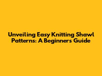 Unveiling Easy Knitting Shawl Patterns: A Beginner's Guide