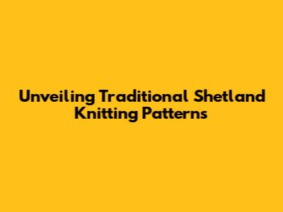 Unveiling Traditional Shetland Knitting Patterns
