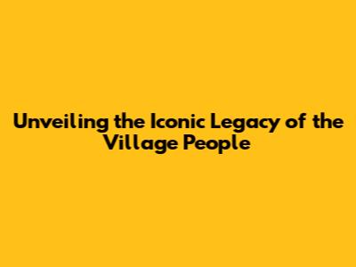 Unveiling the Iconic Legacy of the Village People