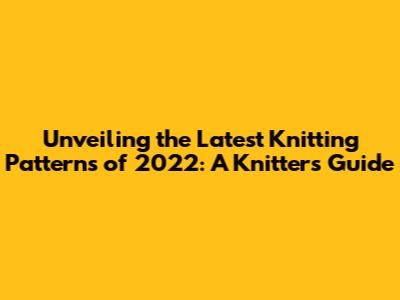 Unveiling the Latest Knitting Patterns of 2022: A Knitter's Guide