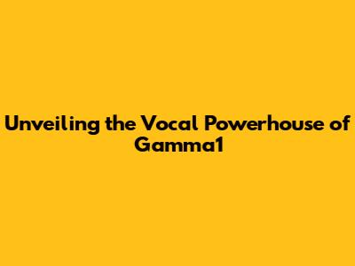 Unveiling the Vocal Powerhouse of Gamma1
