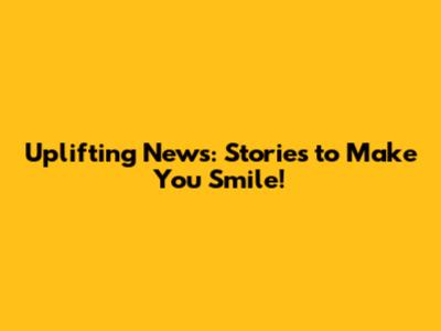 Uplifting News: Stories to Make You Smile!