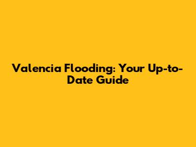 Valencia Flooding: Your Up-to-Date Guide