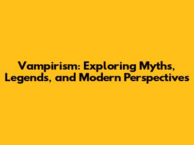 Vampirism: Exploring Myths, Legends, and Modern Perspectives
