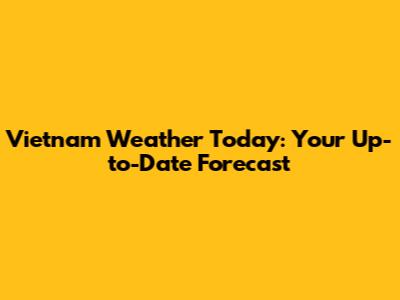 Vietnam Weather Today: Your Up-to-Date Forecast