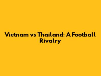 Vietnam vs Thailand: A Football Rivalry