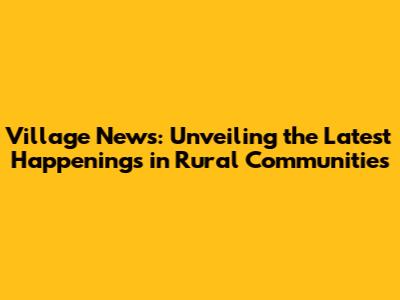 Village News: Unveiling the Latest Happenings in Rural Communities
