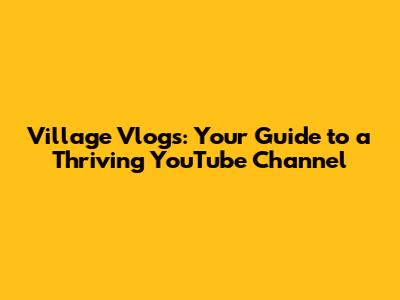 Village Vlogs: Your Guide to a Thriving YouTube Channel