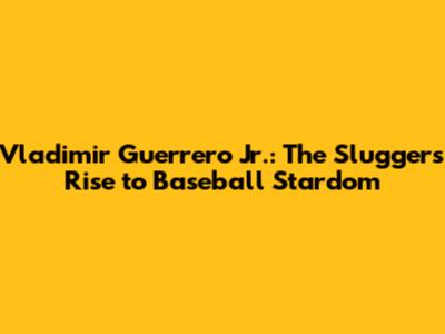 Vladimir Guerrero Jr.: The Slugger's Rise to Baseball Stardom