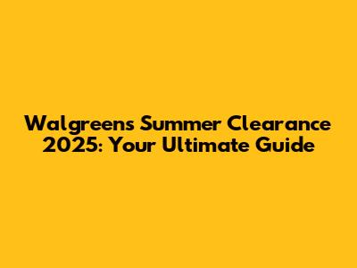 Walgreens Summer Clearance 2025: Your Ultimate Guide