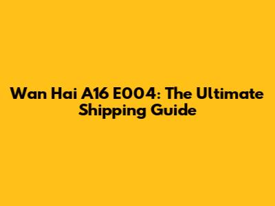 Wan Hai A16 E004: The Ultimate Shipping Guide