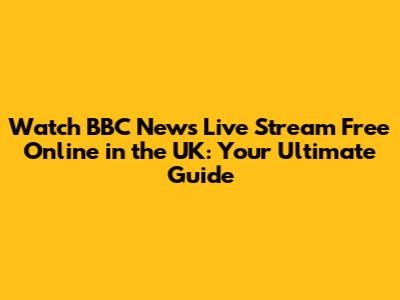 Watch BBC News Live Stream Free Online in the UK: Your Ultimate Guide