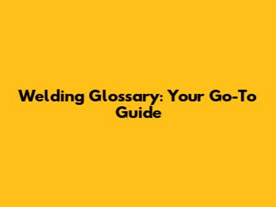 Welding Glossary: Your Go-To Guide