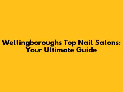 Wellingborough's Top Nail Salons: Your Ultimate Guide