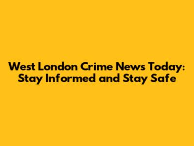 West London Crime News Today: Stay Informed and Stay Safe