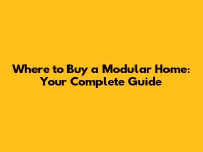 Where to Buy a Modular Home: Your Complete Guide