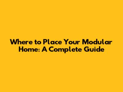 Where to Place Your Modular Home: A Complete Guide