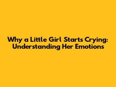 Why a Little Girl Starts Crying: Understanding Her Emotions
