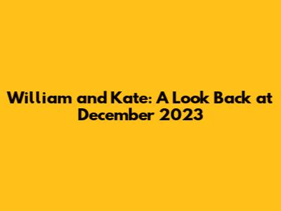William and Kate: A Look Back at December 2023