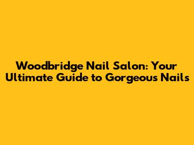 Woodbridge Nail Salon: Your Ultimate Guide to Gorgeous Nails