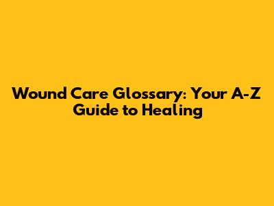 Wound Care Glossary: Your A-Z Guide to Healing