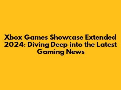 Xbox Games Showcase Extended 2024: Diving Deep into the Latest Gaming News