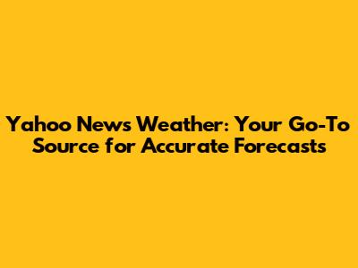 Yahoo News Weather: Your Go-To Source for Accurate Forecasts