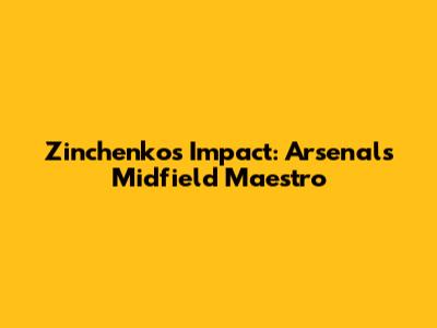 Zinchenko's Impact: Arsenal's Midfield Maestro