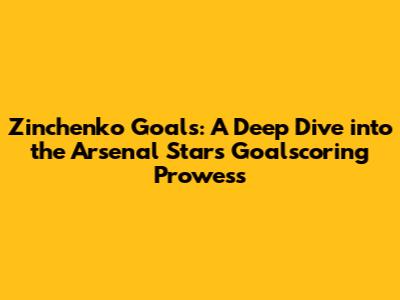 Zinchenko Goals: A Deep Dive into the Arsenal Star's Goalscoring Prowess