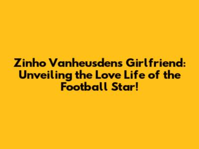 Zinho Vanheusden's Girlfriend: Unveiling the Love Life of the Football Star!